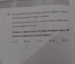 14. İki basamaklı bir AB doğal sayısının sağına 4 rakamı
yazılırsa, bu sayının değeri K artıyor.
Aynı iki basamaklı sayının soluna 4 rakamı yazılırsa bu
sayının değeri L artıyor.
K sayısı L sayısından 378 fazla olduğuna göre, AB
sayısının rakamları toplamı kaçtır?
A) 10
B) 12
C) 14
D) 16 E) 18
Yine
