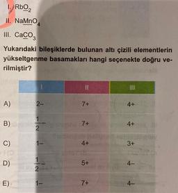 1. RbO2
II. NaMnO
III. CaCO3
Yukarıdaki bileşiklerde bulunan altı çizili elementlerin
yükseltgenme basamakları hangi seçenekte doğru ve-
rilmiştir?
SM
A)
B) beinks
C)
1(0
D)
E)
4
Spl 2-
IN 1
1
We 2
1-
11
7+
7+
4+
5+
7+
RE
4+
4+
3+
4-
4-