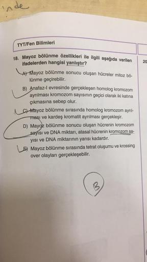 inde
TYT/Fen Bilimleri
18. Mayoz bölünme özellikleri ile ilgili aşağıda verilen
ifadelerden hangisi yanlıştır?
A) Mayoz bölünme sonucu oluşan hücreler mitoz bö-
lünme geçirebilir.
B) Anafaz-l evresinde gerçekleşen homolog kromozom
ayrılması kromozom sayısı