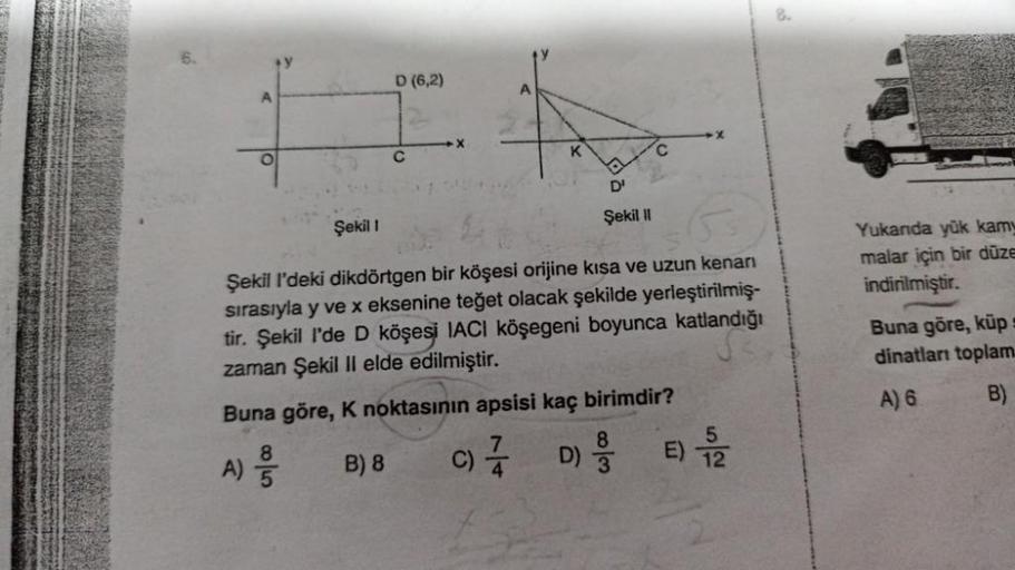 A
Şekil 1
D (6,2)
C
A
K
12
D'
Şekil II
Şekil l'deki dikdörtgen bir köşesi orijine kısa ve uzun kenarı
sırasıyla y ve x eksenine teğet olacak şekilde yerleştirilmiş-
tir. Şekil I'de D köşesi IACI köşegeni boyunca katlandığı
zaman Şekil II elde edilmiştir.
B