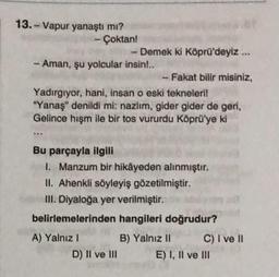 13.- Vapur yanaştı mı?
- Çoktan!
- Aman, şu yolcular insin!..
- Demek ki Köprü'deyiz...
Fakat bilir misiniz,
Yadırgıyor, hani, insan o eski tekneleri!
"Yanaş" denildi mi: nazlım, gider gider de geri,
Gelince hışm ile bir tos vururdu Köprü'ye ki
A) Yalnız I
Bu parçayla ilgili
1. Manzum bir hikâyeden alınmıştır.
II. Ahenkli söyleyiş gözetilmiştir.
III. Diyaloğa yer verilmiştir.
belirlemelerinden hangileri doğrudur?
B) Yalnız II
D) II ve III
1
C) I ve II
E) I, II ve III