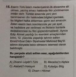 15. Eserin Türk-İslam medeniyetinin ilk dönemine ait
olması, yazılış amacı hakkında fikir yürütmemize
imkan verir. Türkler arasında yeni yeni
benimsenen din hakkındaki bilgileri içermesi,
bu bilgileri halka aktarması şairin asıl amacıdır.
Zaten eserin bazı kısımlarında yer yer ayet
ve hadislere yer verilmesi ve fikirlerin bunlarla
desteklenmesi bu fikri güçlendirmektedir. Ayrıca
Edip Ahmet yazdığı bu eserdeki amaçlarından
birini, 12. yüzyılda yaşadığı tahmin edilen
Emirü'l-Ecel Dâd-ı Sipehsalar Mehmed Bey'in
adının dünyada kalıcı olmasını istemesi olarak
belirtmiştir.
Bu parçada sözü edilen eser, aşağıdakilerden
hangisidir?
A) Divanü Lügáti't-Türk
C) Atabetü'l-Hakayık
B) Mecalisü'n-Nefais
D) Kutadgu Bilig
E) Divan-ı Hikmet