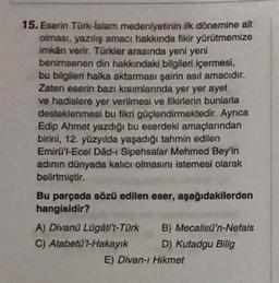 15. Eserin Türk-İslam medeniyetinin ilk dönemine ait
olması, yazılış amacı hakkında fikir yürütmemize
imkan verir. Türkler arasında yeni yeni
benimsenen din hakkındaki bilgileri içermesi,
bu bilgileri halka aktarması şairin asıl amacıdır.
Zaten eserin bazı kısımlarında yer yer ayet
ve hadislere yer verilmesi ve fikirlerin bunlarla
desteklenmesi bu fikri güçlendirmektedir. Ayrıca
Edip Ahmet yazdığı bu eserdeki amaçlarından
birini, 12. yüzyılda yaşadığı tahmin edilen
Emirü'l-Ecel Dâd-ı Sipehsalar Mehmed Bey'in
adının dünyada kalıcı olmasını istemesi olarak
belirtmiştir.
Bu parçada sözü edilen eser, aşağıdakilerden
hangisidir?
A) Divanü Lügáti't-Türk
C) Atabetü'l-Hakayık
B) Mecalisü'n-Nefais
D) Kutadgu Bilig
E) Divan-ı Hikmet