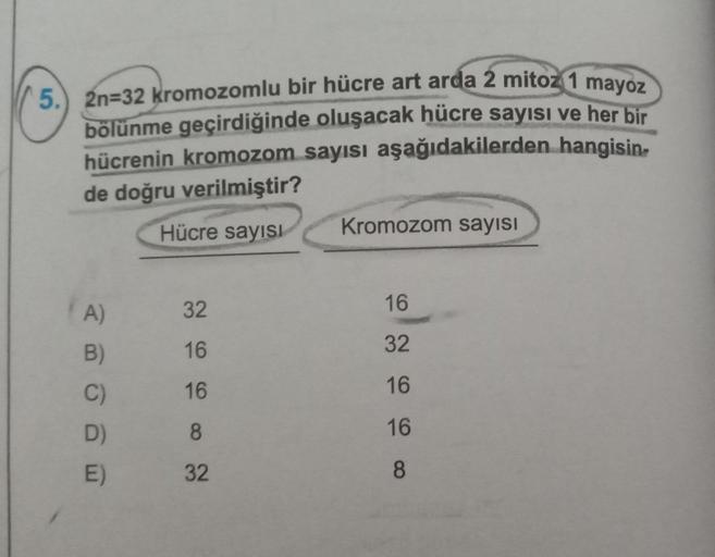 5.) 2n=32 kromozomlu bir hücre art arda 2 mitoz 1 mayoz
bölünme geçirdiğinde oluşacak hücre sayısı ve her bir
hücrenin kromozom sayısı aşağıdakilerden hangisin
de doğru verilmiştir?
Hücre sayısı
A)
B)
C)
D)
E)
32
16
16
8
32
Kromozom sayısı
16
32
16
16
8