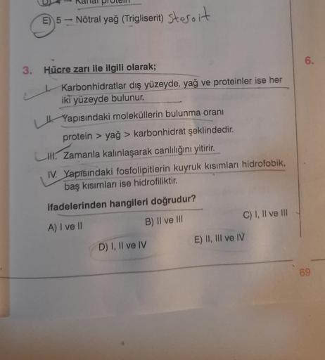 E) 5- Nötral yağ (Trigliserit) steroit
3. Hücre zarı ile ilgili olarak;
Karbonhidratlar dış yüzeyde, yağ ve proteinler ise her
iki yüzeyde bulunur.
Yapısındaki moleküllerin bulunma oranı
protein > yağ > karbonhidrat şeklindedir.
LIII. Zamanla kalınlaşarak