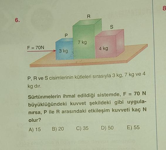 6.
F = 70N
P
3 kg
7 kg
R
4 kg
S
P, R ve S cisimlerinin kütleleri sırasıyla 3 kg, 7 kg ve 4
kg dır.
Sürtünmelerin ihmal edildiği sistemde, F = 70 N
büyüklüğündeki kuvvet şekildeki gibi uygula-
nırsa, P ile R arasındaki etkileşim kuvveti kaç N
olur?
HOBA
A) 