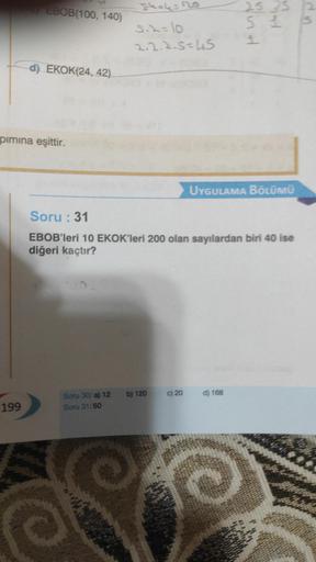 EBOB(100, 140)
199
d) EKOK(24, 42)
pımına eşittir.
5.2=10
2.2.2.5=45
Soru 30/a) 12 b) 120
Soru 31/50
Soru : 31
EBOB'leri 10 EKOK'leri 200 olan sayılardan biri 40 ise
diğeri kaçtır?
c) 20
UYGULAMA BÖLÜMÜ
25 25
51
1
d) 168
Ⓒ