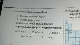 Atom ve Periyodik Sistem.
15. Metaller bileşik oluştururken;
I. Kimyasal özellikleri değişir.
II. Elektron sayıları artar.
III. Proton ve nötron sayıları değişmez.
bilgilerinden hangisi ya da hangileri doğrudur?
A) Yalnız I
B) Yalnız II C) Yalnız III
E) I, II ve III
D) I ve III
19. Periyodik
mentlerle
hangisi d
H
Na
Ca