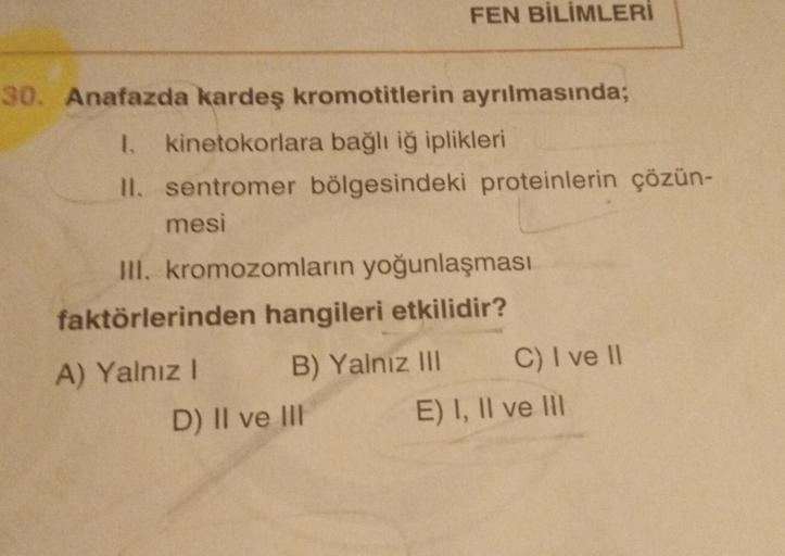 30. Anafazda kardeş kromotitlerin ayrılmasında;
1. kinetokorlara bağlı iğ iplikleri
II. sentromer bölgesindeki proteinlerin çözün-
mesi
FEN BİLİMLERİ
III. kromozomların yoğunlaşması
faktörlerinden hangileri etkilidir?
B) Yalnız III
A) Yalnız I
D) II ve III