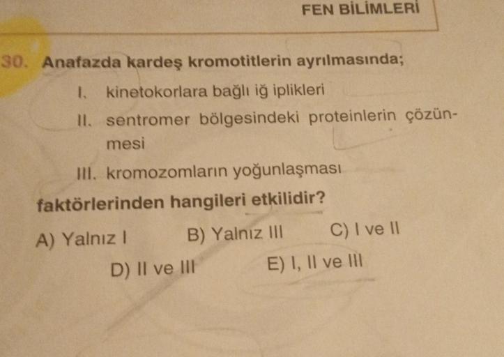 30. Anafazda kardeş kromotitlerin ayrılmasında;
1. kinetokorlara bağlı iğ iplikleri
II. sentromer bölgesindeki proteinlerin çözün-
mesi
FEN BİLİMLERİ
III. kromozomların yoğunlaşması
faktörlerinden hangileri etkilidir?
B) Yalnız III
A) Yalnız I
D) II ve III