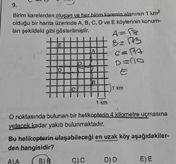 9.
Birim karelerden oluşan ve her birim karenin alanının 1 km²
olduğu bir harita üzerinde A, B, C, D ve E köylerinin konum-
ları şekildeki gibi gösterilmiştir.
E
D
A)A
O
A
B
C) C
1 km
A=18
Bz B
C=17
D=no
O noktasında bulunan bir helikopterin 4 kilometre uçmasına
yetecek kadar yakıtı bulunmaktadır.
1 km
Bu helikopterin ulaşabileceği en uzak köy aşağıdakiler-
den hangisidir?
B) B
D) D
E) E