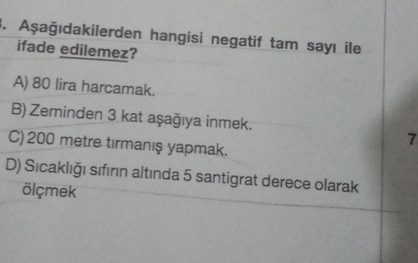 1. Aşağıdakilerden hangisi negatif tam sayı ile
ifade edilemez?
A) 80 lira harcamak.
B) Zeminden 3 kat aşağıya inmek.
C) 200 metre tırmanış yapmak.
D) Sıcaklığı sıfırın altında 5 santigrat derece olarak
ölçmek
7