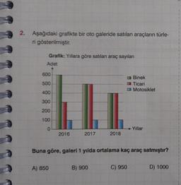 2.
Aşağıdaki grafikte bir oto galeride satılan araçların türle-
ri gösterilmiştir.
Grafik: Yıllara göre satılan araç sayıları
Adet
600
500
400
300
200
100
0
2016
A) 850
2017
2018
B) 900
Buna göre, galeri 1 yılda ortalama kaç araç satmıştır?
Binek
Ticari
Motosiklet
C) 950
Yıllar
D) 1000