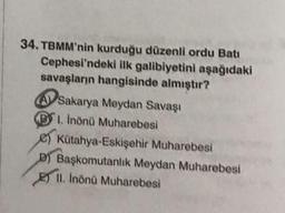 34. TBMM'nin kurduğu düzenli ordu Bati
Cephesi'ndeki ilk galibiyetini aşağıdaki
savaşların hangisinde almıştır?
A Sakarya Meydan Savaşı
1. Inönü Muharebesi
Kütahya-Eskişehir Muharebesi
D) Başkomutanlık Meydan Muharebesi
II. İnönü Muharebesi