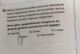 39. Sanayi Devrimi'yle birlikte ekonomik faaliyetlerde
büyük değişiklikler olmuş, yeni iş sahaları açılmış,
insanların sanayi bölgelerine göçüyle günümüzün
kalabalık şehirleri oluşmaya başlamıştır.
Buna göre, aşağıdakilerden hangisi bu tür
gelişme gösteren şehirlerden biri değildir?
A) İstanbul
B) Essen
C) Londra
D Şam
E) Manchester