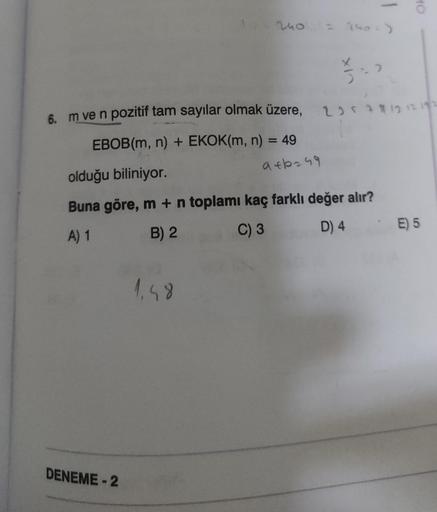 6. m ve n pozitif tam sayılar olmak üzere,
EBOB(m, n) + EKOK(m, n) = 49
240 = 240-)
DENEME-2
1.48
9€6249
IX
3
olduğu biliniyor.
Buna göre, m + n toplamı kaç farklı değer alır?
A) 1
B) 2
C) 3
D) 4
10
21212192
E) 5
