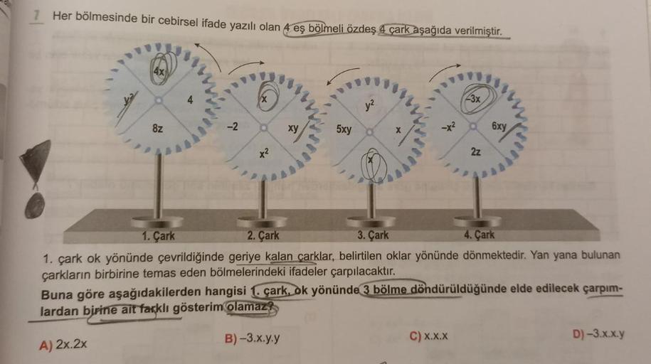 Her bölmesinde bir cebirsel ifade yazılı olan 4 eş bölmeli özdeş 4 çark aşağıda verilmiştir.
ST
4X
8z
-2
*²
xy
5xy
-3x
2z
C) X.X.X
6xy
3. Çark
4. Çark
1. Çark
2. Çark
1. çark ok yönünde çevrildiğinde geriye kalan çarklar, belirtilen oklar yönünde dönmekted