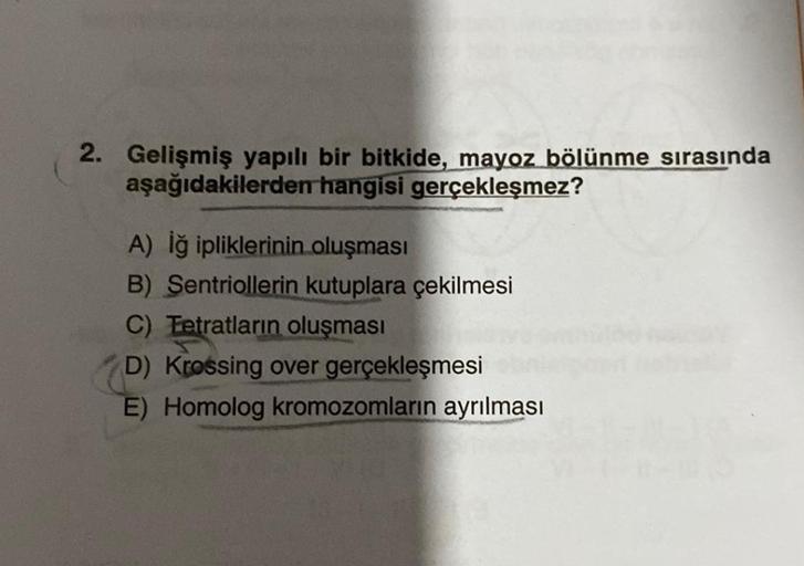 2. Gelişmiş yapılı bir bitkide, mayoz bölünme sırasında
hangisi gerçekleşmez?
aşağıdakilerden
A) İğ ipliklerinin oluşması
B) Sentriollerin kutuplara çekilmesi
C) Tetratların oluşması
D) Krossing over gerçekleşmesi
E) Homolog kromozomların ayrılması