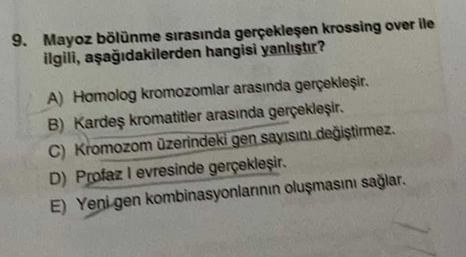 9. Mayoz bölünme sırasında gerçekleşen krossing over ile
ilgili, aşağıdakilerden hangisi yanlıştır?
A) Homolog kromozomlar arasında gerçekleşir.
B) Kardeş kromatitler arasında gerçekleşir.
C) Kromozom üzerindeki gen sayısını değiştirmez.
D) Profaz I evresi