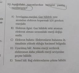 ar-
min
na-
t-
I
32. Aşağıdaki tanımlardan hangisi yanlış
verilmiştir?
A) İyonlaşma enerjisi: Gaz hâldeki nötr
atomdan elektron koparmak için gereken
enerjidir.
B) Elektron ilgisi: Gaz hâldeki nötr atomun
elektron alması sırasındaki enerji değişi-
midir.
C) Elektron bulutu: Elektronların bulunma ih-
timalinin yüksek olduğu hacimsel bölgedir.
D) Uyarılmış hâl: Atoma enerji verilerek
elektronun daha yüksek enerji seviyesine
geçme hâlidir.
E) Temel hâl: Bağ elektronlarını çekme hâlidir.