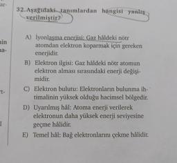 ar-
min
na-
t-
I
32. Aşağıdaki tanımlardan hangisi yanlış
verilmiştir?
A) İyonlaşma enerjisi: Gaz hâldeki nötr
atomdan elektron koparmak için gereken
enerjidir.
B) Elektron ilgisi: Gaz hâldeki nötr atomun
elektron alması sırasındaki enerji değişi-
midir.
C) Elektron bulutu: Elektronların bulunma ih-
timalinin yüksek olduğu hacimsel bölgedir.
D) Uyarılmış hâl: Atoma enerji verilerek
elektronun daha yüksek enerji seviyesine
geçme hâlidir.
E) Temel hâl: Bağ elektronlarını çekme hâlidir.