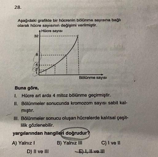 28.
Aşağıdaki grafikte bir hücrenin bölünme sayısına bağlı
olarak hücre sayısının değişimi verilmiştir.
Hücre sayısI
32
8
4
A) Yalnız I
21
Buna göre,
1. Hücre art arda 4 mitoz bölünme geçirmiştir.
II. Bölünmeler sonucunda kromozom sayısı sabit kal-
Bölünme