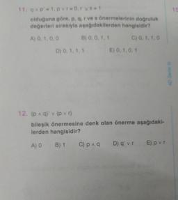 11. q^p' = 1, pvr=0,rvs=1
olduğuna göre, p, q, r ve s önermelerinin doğruluk
değerleri sırasıyla aşağıdakilerden hangisidir?
A) 0, 1, 0, 0
B) 0, 0, 1, 1
C) 0, 1, 1,0
D) 0, 1, 1, 1
E) 0, 1, 0, 1
12. (p ^ q) v (pvr)
bileşik önermesine denk olan önerme aşağıdaki-
lerden hangisidir?
A) 0 B) 1
C) p ^ q D) q' vr E) pvr
4D Serisi
15