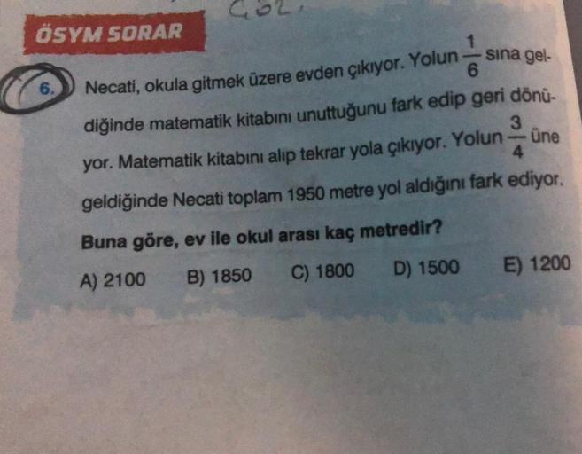 ÖSYM SORAR
6.
1
sina gel-
Necati, okula gitmek üzere evden çıkıyor. Yolun
6
diğinde matematik kitabını unuttuğunu fark edip geri dönü-
3
sherings
yor. Matematik kitabını alıp tekrar yola çıkıyor. Yolun
4
geldiğinde Necati toplam 1950 metre yol aldığını far