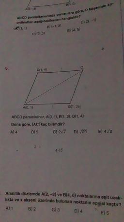 A12, -3)
ABCD parelelkenarında verilenlere göre, D köşesinin ko-
ordinatları aşağıdakilerden hangisidir?
B) (-1, 3)
D) (3.3)
D(1,4)
A(0, 1)
B(5.0)
2 =
B(1, 3)
ABCD paralelkenar, A(0, 1), B(1, 3), D(1, 4)
Buna göre, |AC| kaç birimdir?
A) 4
B) 5
C) 2√7
4+8
E) (4, 5)
C) (3-1)
D) √29
E) 4√2
Analitik düzlemde A(2, -2) ve B(4, 0) noktalarına eşit uzak-
lıkta ve x ekseni üzerinde bulunan noktanın apsisi kaçtır?
A) 1
B) 2
C) 3
D) 4
E) 5