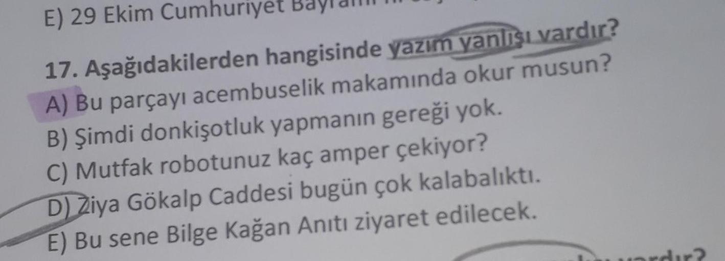 E) 29 Ekim Cumhuriyet
17. Aşağıdakilerden hangisinde yazım yanlışı vardır?
A) Bu parçayı acembuselik makamında okur musun?
B) Şimdi donkişotluk yapmanın gereği yok.
C) Mutfak robotunuz kaç amper çekiyor?
D) Ziya Gökalp Caddesi bugün çok kalabalıktı.
E) Bu