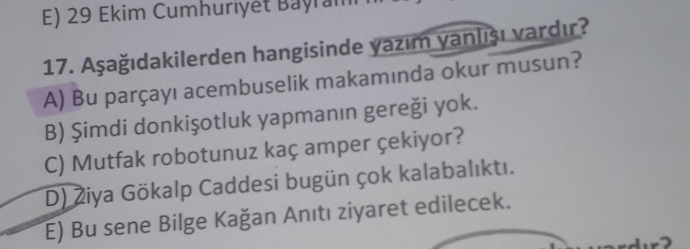 E) 29 Ekim Cumhuriyet
17. Aşağıdakilerden hangisinde yazım yanlışı vardır?
A) Bu parçayı acembuselik makamında okur musun?
B) Şimdi donkişotluk yapmanın gereği yok.
C) Mutfak robotunuz kaç amper çekiyor?
D) Ziya Gökalp Caddesi bugün çok kalabalıktı.
E) Bu 