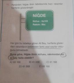 11. Aşağıdaki Niğde ilinin tabelasında bazı rakamlar
harflerle gösterilmiştir.
NİĞDE
Nüfus: 6a143
Rakım: 9bc
Her gün bu tabelayı gören Ali Bey, harflerle göste-
rilen rakamların birbirinden farklı asal sayılar oldu-
ğunu bilmektedir.
Buna göre, Niğde ilinin nüfusu, rakımından en
az kaç fazla olabilir?
A) 60 168
B) 61 058
D) 61 568
C) 61 168
E) 65 168