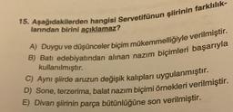 15. Aşağıdakilerden hangisi Servetifünun şiirinin farklılık-
larından birini açıklamaz?
A) Duygu ve düşünceler biçim mükemmelliğiyle verilmiştir.
B) Batı edebiyatından alınan nazım biçimleri başarıyla
kullanılmıştır.
C) Aynı şiirde aruzun değişik kalıpları uygulanmıştır.
D) Sone, terzerima, balat nazım biçimi örnekleri verilmiştir.
E) Divan şiirinin parça bütünlüğüne son verilmiştir.