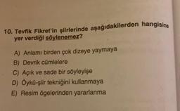 10. Tevfik Fikret'in şiirlerinde aşağıdakilerden hangisine
yer verdiği söylenemez?
A) Anlamı birden çok dizeye yaymaya
B) Devrik cümlelere
C) Açık ve sade bir söyleyişe
D) Öykü-şiir tekniğini kullanmaya
E) Resim ögelerinden yararlanma