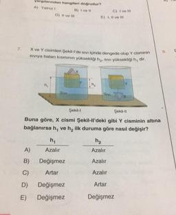 7.
A)
B)
C)
D)
yargılarından hangileri doğrudur?
A) Yalnız I
B) I ve Il
E)
D) II ve III
X ve Y cisimleri Şekil-l'de sivi içinde dengede olup Y cisminin
sıvıya batan kısmının yüksekliği h₂, SIVI yüksekliği h, dir.
M₁
SIVI
Şekil-II
Buna göre, X cismi Şekil-ll'deki gibi Y cisminin altına
bağlanırsa h, ve h₂ ilk duruma göre nasıl değişir?
Y
h₁
Azalır
Değişmez
Artar
Değişmez
Değişmez
C) I ve Ill
E) I, II ve III
Şekil-l
SIVI
X
h₂
Azalır
Azalır
Azalır
Artar
Değişmez
R
9.
C