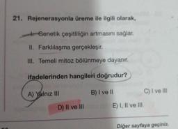 21. Rejenerasyonla üreme ile ilgili olarak,
Genetik çeşitliliğin artmasını sağlar.
II. Farklılaşma gerçekleşir.
III. Temeli mitoz bölünmeye dayanır.
ifadelerinden hangileri doğrudur?
B) I ve II
A) Yalnız III
D) II ve III
E) I, II ve III
C) I ve III
Diğer sayfaya geçiniz.