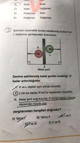 2
3
B)
D)
E)
Azalır.
Azalır.
Değişmez.
Değişmez.
●
Azalır.
K
Değişmez.
Şekildeki düzenekte duvara sabitlenmiş özdeş K ve
L dişlilerinin genleşmeleri önemsizdir.
Artar.
Dyve III
Değişmez.
L
Metal şerit
Zemine sabitlenmiş metal şeridin sıcaklığı AT
kadar arttırıldığında,
X. K ve L dişlileri aynı yönde dönerler.
11.) L'nin tur sayısı, K'nin tur sayısından büyüktür.
III. Metal şerit soğutulursa, K'nin tur sayısı L'nin tur
sayısından büyük olur.
yargılarından hangileri doğrudur?
A) Yalnız
B) Yalnız II
E) II ve III
I ve Il