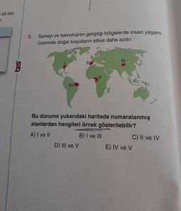 alt dalı
7.
5. Sanayi ve teknolojinin geliştiği bölgelerde insan yaşamı
üzerinde doğal koşulların etkisi daha azdır.
Bu duruma yukarıdaki haritada numaralanmış
alanlardan hangileri örnek gösterilebilir?
A) I ve II
B) I ve III
D) III ve V
C) II ve IV
E) IV ve V