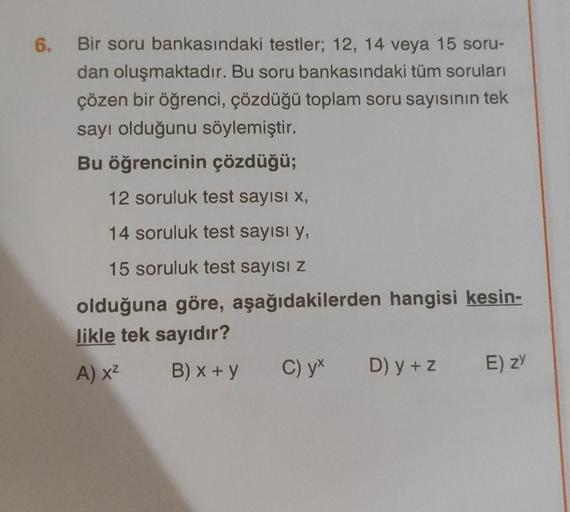 6.
Bir soru bankasındaki testler; 12, 14 veya 15 soru-
dan oluşmaktadır. Bu soru bankasındaki tüm soruları
çözen bir öğrenci, çözdüğü toplam soru sayısının tek
sayı olduğunu söylemiştir.
Bu öğrencinin çözdüğü;
12 soruluk test sayısı X,
14 soruluk test sayı