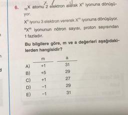 7
n
d
6.
JOTA X
X atomu 2 elektron alarak X iyonuna dönüşü-
15
yor.
X" iyonu 3 elektron vererek Xm iyonuna dönüşüyor.
axm iyonunun nötron sayısı, proton sayısından
1 fazladır.
Bu bilgilere göre, m ve a değerleri aşağıdaki-
lerden hangisidir?
A)
B)
C)
D)
E)
m
+1
+5
+1
-1
-1
a
31
29
27
29
31
021bA