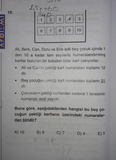 APOIZMI
10.
●
251-60
1
2
A) 10
Ali, Berk, Can, Duru ve Ece adlı beş çocuk içinde 1
den 10 a kadar tam sayılarla numaralandırılmış
kartlar bulunan bir kutudan birer kart çekiyorlar.
3
6 7 8 9 10
Ali ve Can'ın çektiği kart numaraları toplamı 12
dir.
5
A
Beş 