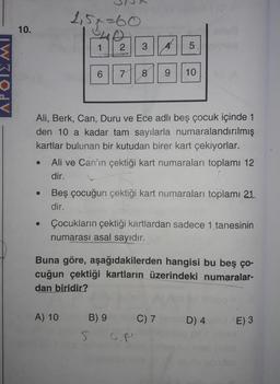 APOIZMI
10.
●
251-60
1
2
A) 10
Ali, Berk, Can, Duru ve Ece adlı beş çocuk içinde 1
den 10 a kadar tam sayılarla numaralandırılmış
kartlar bulunan bir kutudan birer kart çekiyorlar.
3
6 7 8 9 10
Ali ve Can'ın çektiği kart numaraları toplamı 12
dir.
5
A
Beş çocuğun çektiği kart numaraları toplamı 21
dir.
B) 9
5
Çocukların çektiği kartlardan sadece 1 tanesinin
numarası asal sayıdır.
Buna göre, aşağıdakilerden hangisi bu beş ço-
cuğun çektiği kartların üzerindeki numaralar-
dan biridir?
GRI
C) 7
D) 4
E) 3