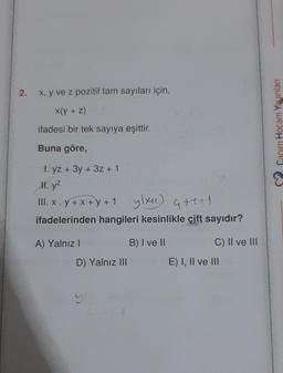 2.
x, y ve z pozitif tam sayıları için,
x(y + z)
ifadesi bir tek sayıya eşittir.
Buna göre,
1. yz + 3y + 3z + 1
II. y²
III. x.y +x+y+1 ylxH) G+++1
ifadelerinden hangileri kesinlikle çift sayıdır?
A) Yalnız I
D) Yalnız III
B) I ve II
C) II ve III
E) I, II ve III
Canım Hocam Yayınları