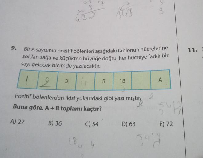 9.
A) 27
432
B) 36
Bir A sayısının pozitif bölenleri aşağıdaki tablonun hücrelerine
soldan sağa ve küçükten büyüğe doğru, her hücreye farklı bir
sayı gelecek biçimde yazılacaktır.
2
Pozitif bölenlerden ikisi yukarıdaki gibi yazılmıştır
Buna göre, A + B top