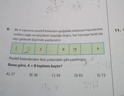 9.
A) 27
432
B) 36
Bir A sayısının pozitif bölenleri aşağıdaki tablonun hücrelerine
soldan sağa ve küçükten büyüğe doğru, her hücreye farklı bir
sayı gelecek biçimde yazılacaktır.
2
Pozitif bölenlerden ikisi yukarıdaki gibi yazılmıştır
Buna göre, A + B toplamı kaçtır?
C) 54
3
7
18 4
the
B
18
7
D) 63
3
2
A
54417
E) 72
I
5.414
11. M