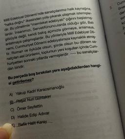 Milli Edebiyat Dönemi'nde sanatçılarımız halk kaynağına,
"halka doğru" ilkesinden yola çıkarak ulaşmak istemişler-
dir. Bu yönelimle "memleket edebiyatı" çığırını başlatmış-
lardır. Insanımızı, Servetifünuncularda olduğu gibi, Batı
gözüyle değil, kendi bakış açımızla görmeye, anlamaya,
anlatmaya çalışmışlardır. Bu yönleriyle Millî Edebiyat Dö-
nemi, Cumhuriyet Dönemi edebiyatımıza kaynaklık etmiş-
tir. Roman ve öyküde olsun, şiirde olsun bu dönem sa-
natçıları asıl ürünlerini, toplumun yeni koşulları içinde Cum-
huriyetten sonraki yıllarda vermişlerdir. ---- bu sanatçılar-
dan biridir.
Bu parçada boş bırakılan yere aşağıdakilerden hangi-
si getirilemez?
A) Yakup Kadri Karaosmanoğlu
B) Reşat Nuri Güntekin
C) Ömer Seyfettin
D) Halide Edip Adıvar
Refik Halit Karay
3.
Cum
öner
der
sin
kc
In