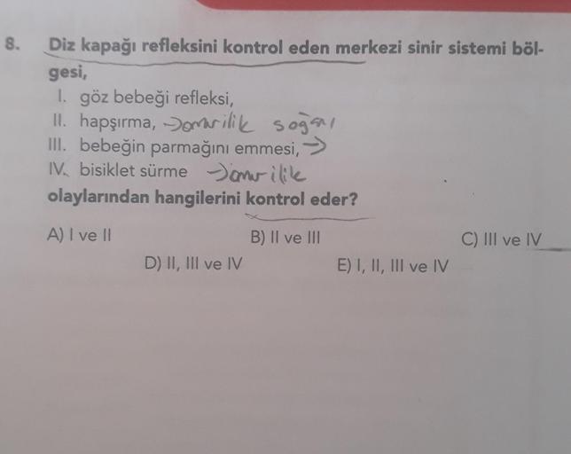 8. Diz kapağı refleksini kontrol eden merkezi sinir sistemi böl-
gesi,
1. göz bebeği refleksi,
II. hapşırma, omurilik soğan,
III. bebeğin parmağını emmesi, →
IV. bisiklet sürmemilik
olaylarından hangilerini kontrol eder?
A) I ve II
D) II, III ve IV
B) II v