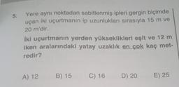 5.
Yere aynı noktadan sabitlenmiş ipleri gergin biçimde
uçan iki uçurtmanın ip uzunlukları sırasıyla 15 m ve
20 m'dir.
İki uçurtmanın yerden yükseklikleri eşit ve 12 m
iken aralarındaki yatay uzaklık en çok kaç met-
redir?
A) 12
B) 15
C) 16
D) 20
E) 25