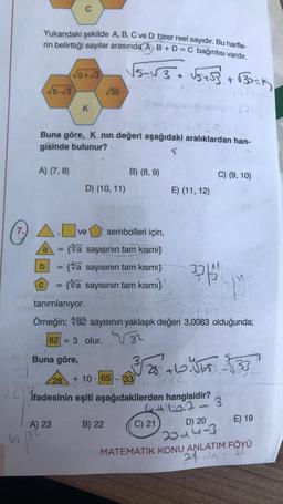 281
65
A
Yukarıdaki şekilde A, B, C ve D birer reel sayıdır. Bu harfle-
rin belirttiği sayılar arasında AB+ D = C bağıntısı vardır.
√5-√3
A) (7, 8)
a =
C
C
sp 25 +56 430
Buna göre, Knın değeri aşağıdaki aralıklardan han-
gisinde bulunur?
S
√5+√3
=
K
A) 23
D) (10, 11)
ve
Buna göre,
√30
b = {a sayısının tam kısmı}
{a sayısının tam kısmı}
sembolleri için,
{a sayısının tam kısmı}
√5-√√3• √5 +53 +√30-K
B) (8,9)
28 +10 65
.
tanımlanıyor.
Örneğin; 482 sayısının yaklaşık değeri 3,0083 olduğunda;
82 = 3 olur.
B) 22
328 +10.565-533
33
ifadesinin eşiti aşağıdakilerden hangisidir?
4+15.2-3
E) (11, 12)
33
C) 21
C) (9, 10)
D) 20
2014-3
E) 19
MATEMATİK KONU ANLATIM FÖYÜ
24