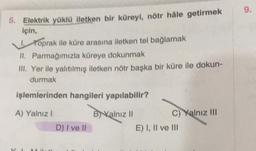 5. Elektrik yüklü iletken bir küreyi, nötr hâle getirmek
için,
Toprak ile küre arasına iletken tel bağlamak
II. Parmağımızla küreye dokunmak
III. Yer ile yalıtılmış iletken nötr başka bir küre ile dokun-
durmak
işlemlerinden hangileri yapılabilir?
B) Kalnız II
A) Yalnız I
21
D) I ve II
C) Yalnız III
E) I, II ve III
9.